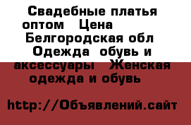 Свадебные платья оптом › Цена ­ 6 000 - Белгородская обл. Одежда, обувь и аксессуары » Женская одежда и обувь   